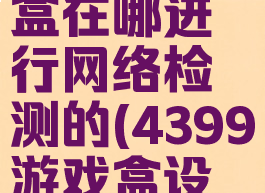 4399游戏盒在哪进行网络检测的(4399游戏盒设备)