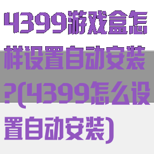 4399游戏盒怎样设置自动安装?(4399怎么设置自动安装)