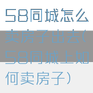 58同城怎么卖房子出去(58同城上如何卖房子)