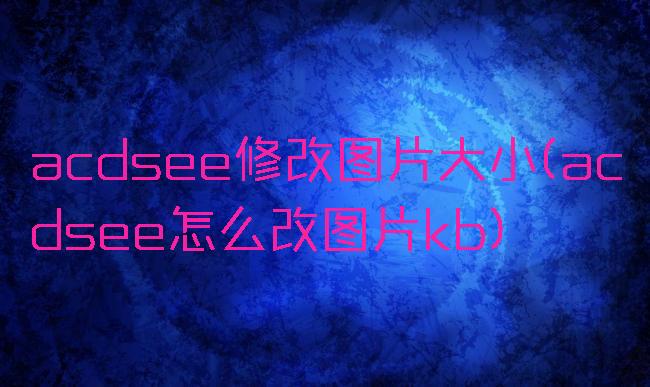 acdsee修改图片大小(acdsee怎么改图片kb)