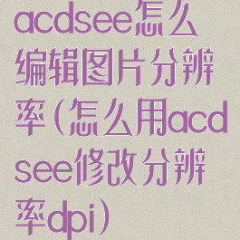 acdsee怎么编辑图片分辨率(怎么用acdsee修改分辨率dpi)