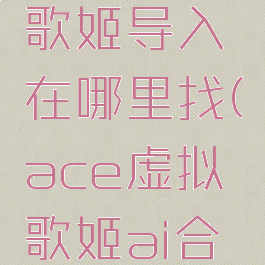 ace虚拟歌姬导入在哪里找(ace虚拟歌姬ai合成怎么用)