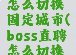 boss直聘怎么切换固定城市(boss直聘怎么切换定位城市)