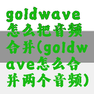 goldwave怎么把音频合并(goldwave怎么合并两个音频)