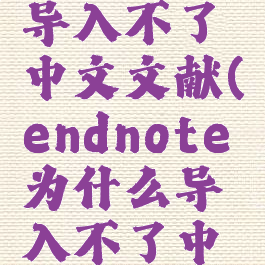 endnote导入不了中文文献(endnote为什么导入不了中文文献)