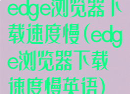 edge浏览器下载速度慢(edge浏览器下载速度慢英语)