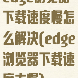 edge浏览器下载速度慢怎么解决(edge浏览器下载速度太慢)