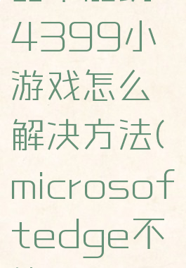 edge浏览器不能玩4399小游戏怎么解决方法(microsoftedge不能玩4399)