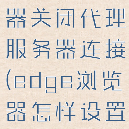 edge浏览器关闭代理服务器连接(edge浏览器怎样设置网络代理)