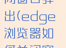 edge浏览器如何关闭窗口弹出(edge浏览器如何关闭窗口弹出广告)