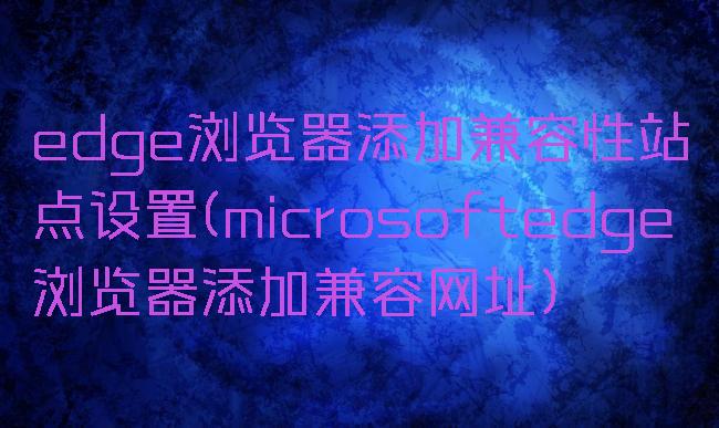 edge浏览器添加兼容性站点设置(microsoftedge浏览器添加兼容网址)