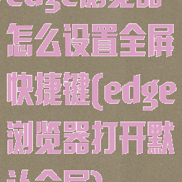 edge浏览器怎么设置全屏快捷键(edge浏览器打开默认全屏)