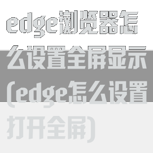 edge浏览器怎么设置全屏显示(edge怎么设置打开全屏)