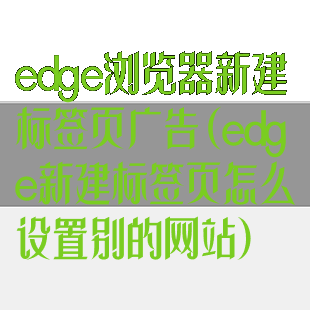 edge浏览器新建标签页广告(edge新建标签页怎么设置别的网站)