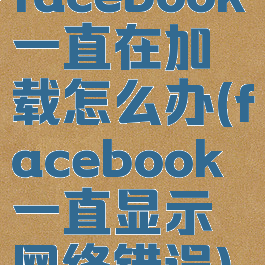 facebook一直在加载怎么办(facebook一直显示网络错误)