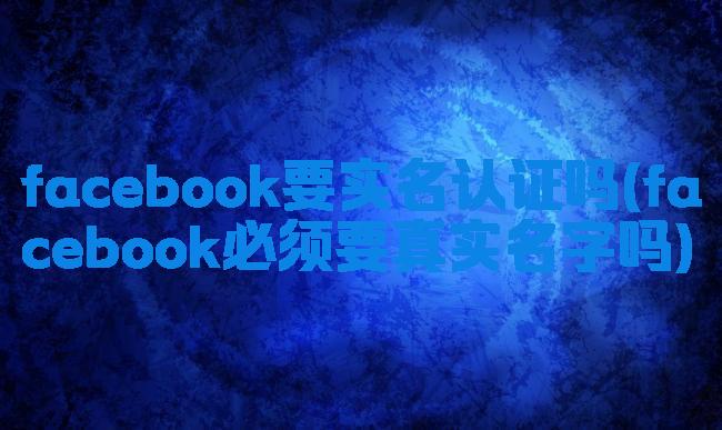 facebook要实名认证吗(facebook必须要真实名字吗)