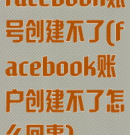 facebook账号创建不了(facebook账户创建不了怎么回事)