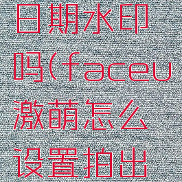 faceu激萌能设置日期水印吗(faceu激萌怎么设置拍出来的照最好)