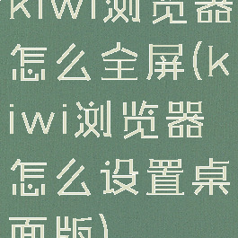 kiwi浏览器怎么全屏(kiwi浏览器怎么设置桌面版)