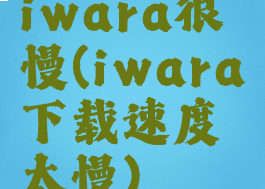 iwara很慢(iwara下载速度太慢)