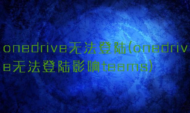 onedrive无法登陆(onedrive无法登陆影响teams)