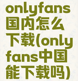 onlyfans国内怎么下载(onlyfans中国能下载吗)