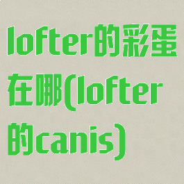 lofter的彩蛋在哪(lofter的canis)