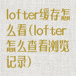 lofter缓存怎么看(lofter怎么查看浏览记录)