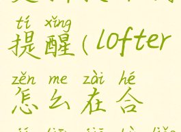 lofter合集更新收不到提醒(lofter怎么在合集添加不了文章)