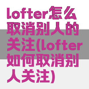 lofter怎么取消别人的关注(lofter如何取消别人关注)