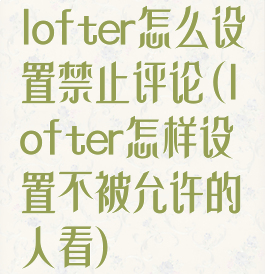 lofter怎么设置禁止评论(lofter怎样设置不被允许的人看)