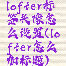 lofter标签头像怎么设置(lofter怎么加标题)