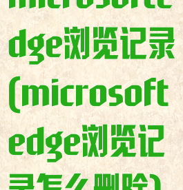 microsoftedge浏览记录(microsoftedge浏览记录怎么删除)