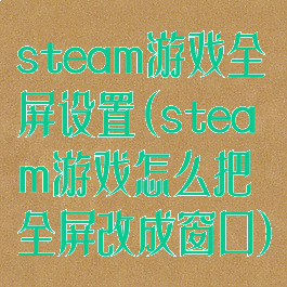 steam游戏全屏设置(steam游戏怎么把全屏改成窗口)