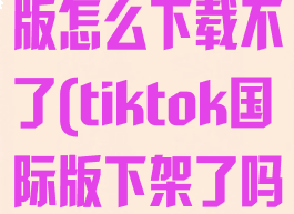 tiktok国际版怎么下载不了(tiktok国际版下架了吗)