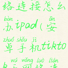 tiktok无网络连接怎么办ipad(安卓手机tiktok无网络连接怎么办)