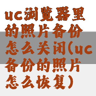 uc浏览器里的照片备份怎么关闭(uc备份的照片怎么恢复)