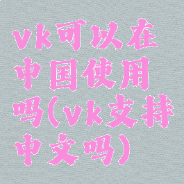 vk可以在中国使用吗(vk支持中文吗)